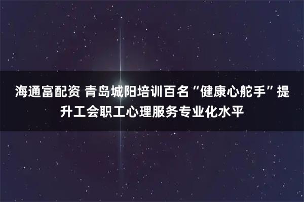 海通富配资 青岛城阳培训百名“健康心舵手”提升工会职工心理服务专业化水平