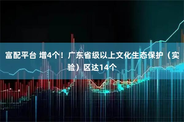 富配平台 增4个!广东省级以上文化生态保护(实验)区达14个