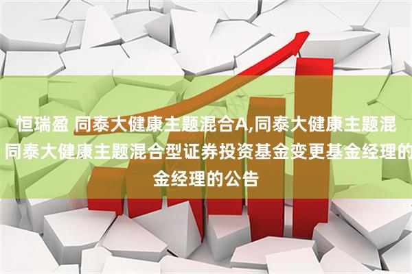 恒瑞盈 同泰大健康主题混合A,同泰大健康主题混合C: 同泰大健康主题混合型证券投资基金变更基金经理的公告