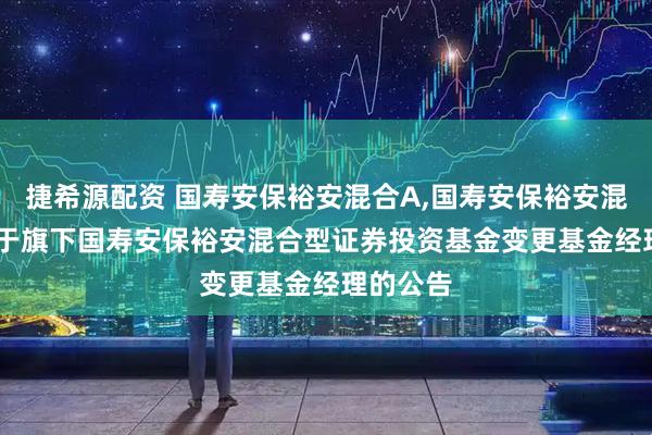 捷希源配资 国寿安保裕安混合A,国寿安保裕安混合C: 关于旗下国寿安保裕安混合型证券投资基金变更基金经理的公告
