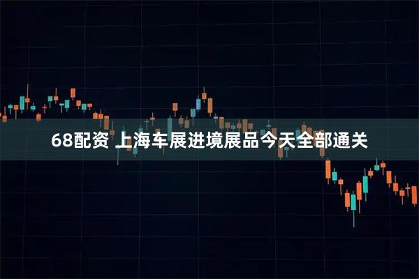 68配资 上海车展进境展品今天全部通关