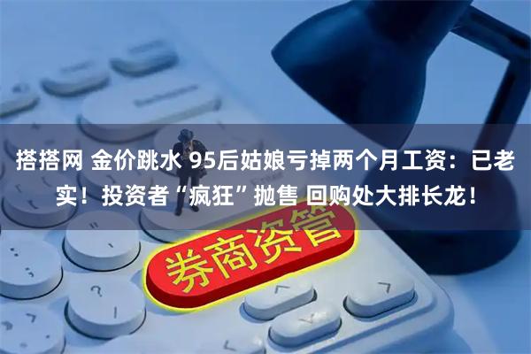 搭搭网 金价跳水 95后姑娘亏掉两个月工资：已老实！投资者“疯狂”抛售 回购处大排长龙！
