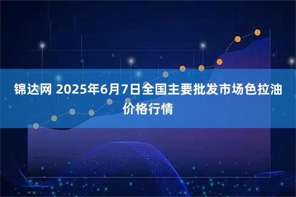 锦达网 2025年6月7日全国主要批发市场色拉油价格行情