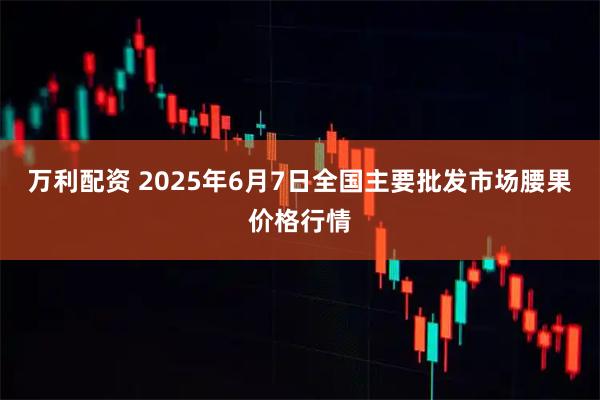 万利配资 2025年6月7日全国主要批发市场腰果价格行情