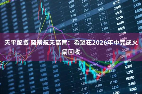 天平配资 蓝箭航天高管：希望在2026年中完成火箭回收