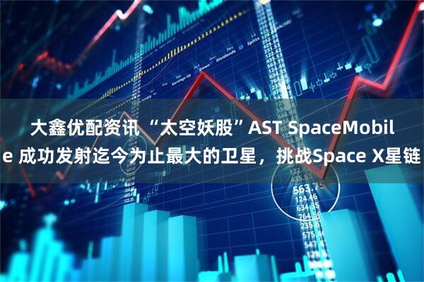 大鑫优配资讯 “太空妖股”AST SpaceMobile 成功发射迄今为止最大的卫星,挑战Space X星链