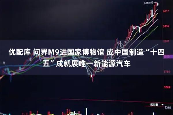 优配库 问界M9进国家博物馆 成中国制造“十四五”成就展唯一新能源汽车
