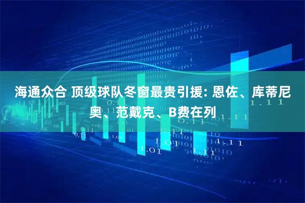 海通众合 顶级球队冬窗最贵引援: 恩佐、库蒂尼奥、范戴克、B费在列