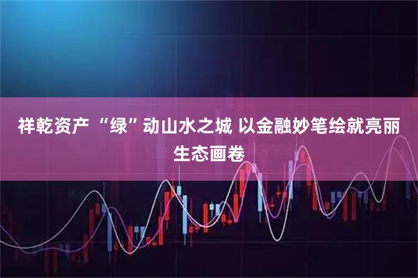 祥乾资产 “绿”动山水之城 以金融妙笔绘就亮丽生态画卷