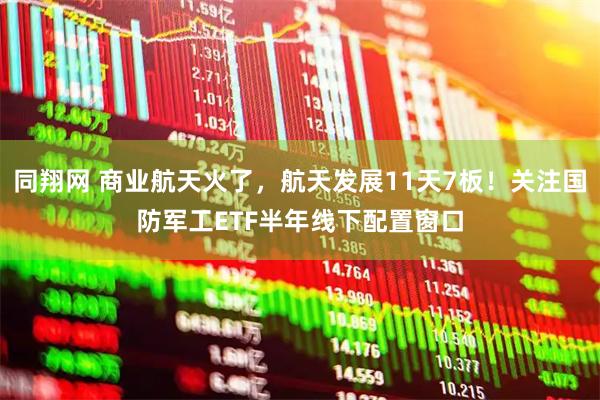 同翔网 商业航天火了，航天发展11天7板！关注国防军工ETF半年线下配置窗口