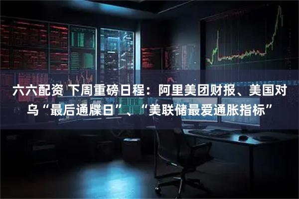 六六配资 下周重磅日程：阿里美团财报、美国对乌“最后通牒日”、“美联储最爱通胀指标”