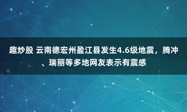 趣炒股 云南德宏州盈江县发生4.6级地震，腾冲、瑞丽等多地网友表示有震感