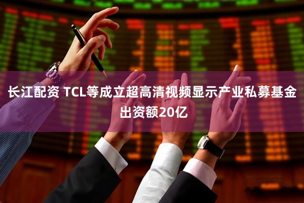 长江配资 TCL等成立超高清视频显示产业私募基金 出资额20亿