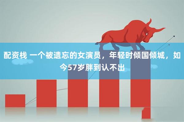 配资栈 一个被遗忘的女演员，年轻时倾国倾城，如今57岁胖到认不出