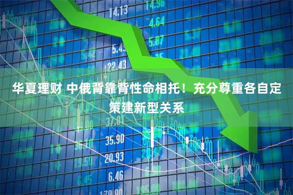 华夏理财 中俄背靠背性命相托！充分尊重各自定策建新型关系