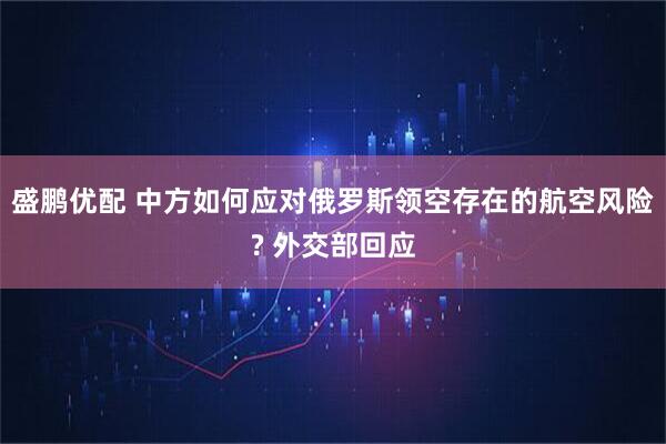盛鹏优配 中方如何应对俄罗斯领空存在的航空风险? 外交部回应