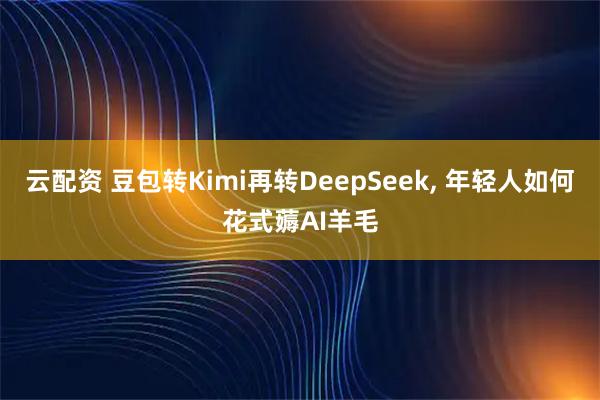 云配资 豆包转Kimi再转DeepSeek, 年轻人如何花式薅AI羊毛